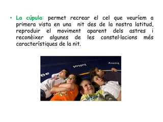 • La cúpula: permet recrear el cel que veuríem a
  primera vista en una nit des de la nostra latitud,
  reproduir el moviment aparent dels astres i
  reconèixer algunes de les constel·lacions més
  característiques de la nit.
 