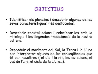 OBJECTIUS
• Identificar els planetes i descobrir algunes de les
  seves característiques més destacades.

• Descobrir constel·lacions i relacionar-les amb la
  mitologia i les llegendes tradicionals de la nostra
  cultura.

• Reproduir el moviment del Sol, la Terra i la Lluna
  per interpretar algunes de les conseqüències que
  té per nosaltres ( el dia i la nit, les estacions, el
  pas de l’any, el cicle de la Lluna…).
 