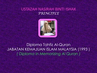 USTAZAH NASIRAH BINTI ISHAK
PRINCIPLE
Diploma Tahfiz Al-Quran
JABATAN KEMAJUAN ISLAM MALAYSIA (1993 )
( Diploma in Memorizing Al Quran )
 