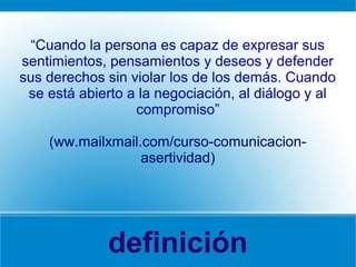 definición
“Cuando la persona es capaz de expresar sus
sentimientos, pensamientos y deseos y defender
sus derechos sin violar los de los demás. Cuando
se está abierto a la negociación, al diálogo y al
compromiso”
(ww.mailxmail.com/curso-comunicacion-
asertividad)
 