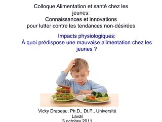 Colloque Alimentation et santé chez les
                       jeunes:
          Connaissances et innovations
  pour lutter contre les tendances non-désirées
               Impacts physiologiques:
À quoi prédispose une mauvaise alimentation chez les
                      jeunes ?




      Vicky Drapeau, Ph.D., Dt.P., Université
                      Laval                        1
 