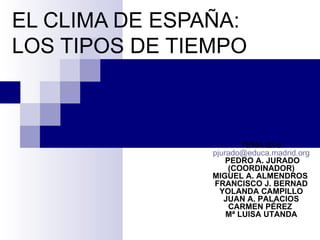 EL CLIMA DE ESPAÑA:
LOS TIPOS DE TIEMPO



                        TEMA 02-5
                pjurado@educa.madrid.org
                    PEDRO A. JURADO
                     (COORDINADOR)
                MIGUEL A. ALMENDROS
                FRANCISCO J. BERNAD
                  YOLANDA CAMPILLO
                   JUAN A. PALACIOS
                     CARMEN PÉREZ
                    Mª LUISA UTANDA
 