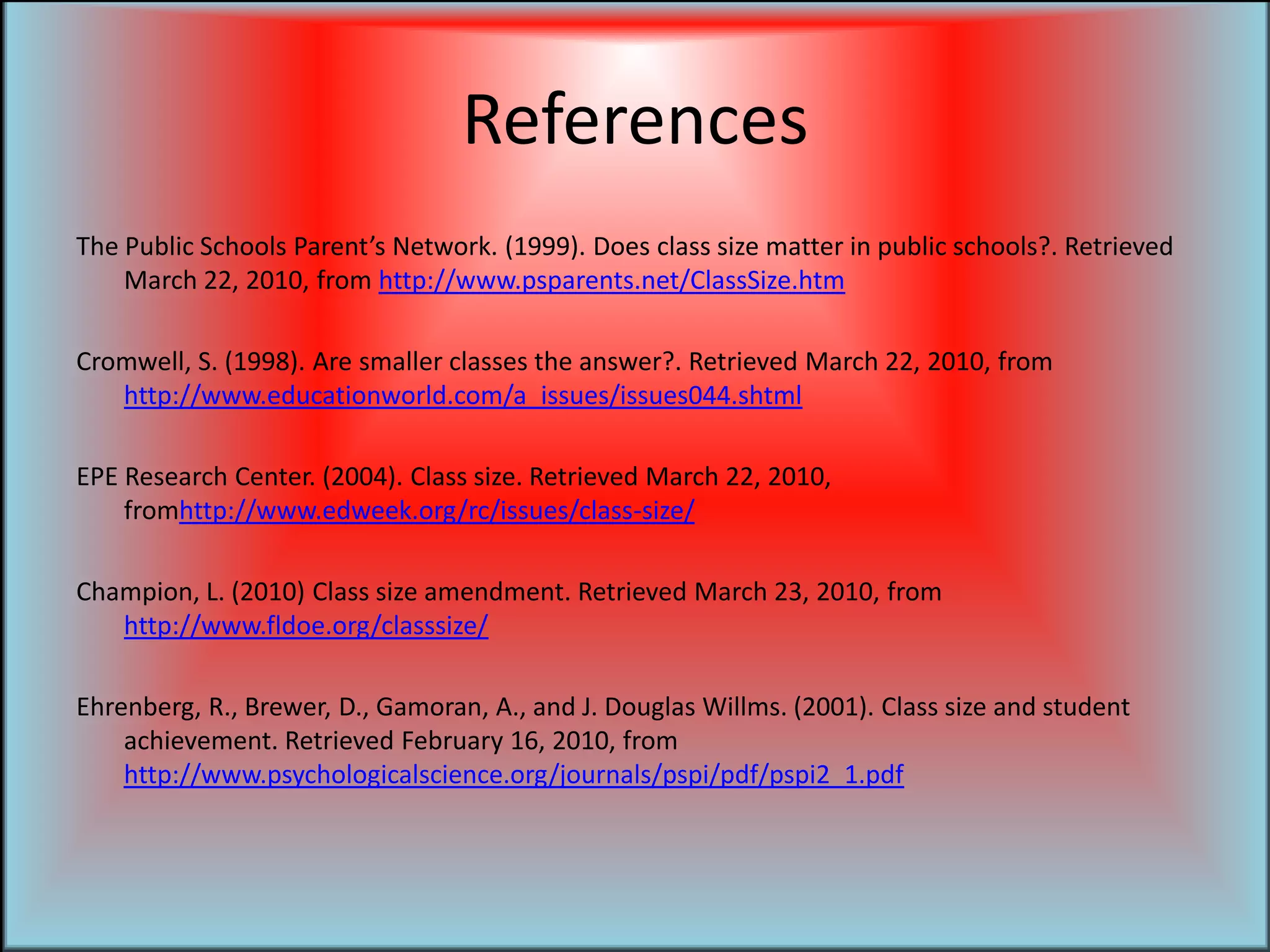 ReferencesThe Public Schools Parent’s Network. (1999). Does class size matter in public schools?. Retrieved March 22, 2010, from http://www.psparents.net/ClassSize.htmCromwell, S. (1998). Are smaller classes the answer?. Retrieved March 22, 2010, from http://www.educationworld.com/a_issues/issues044.shtmlEPE Research Center. (2004). Class size. Retrieved March 22, 2010, fromhttp://www.edweek.org/rc/issues/class-size/Champion, L. (2010) Class size amendment. Retrieved March 23, 2010, from http://www.fldoe.org/classsize/Ehrenberg, R., Brewer, D., Gamoran, A., and J. Douglas Willms. (2001). Class size and student achievement. Retrieved February 16, 2010, from http://www.psychologicalscience.org/journals/pspi/pdf/pspi2_1.pdf