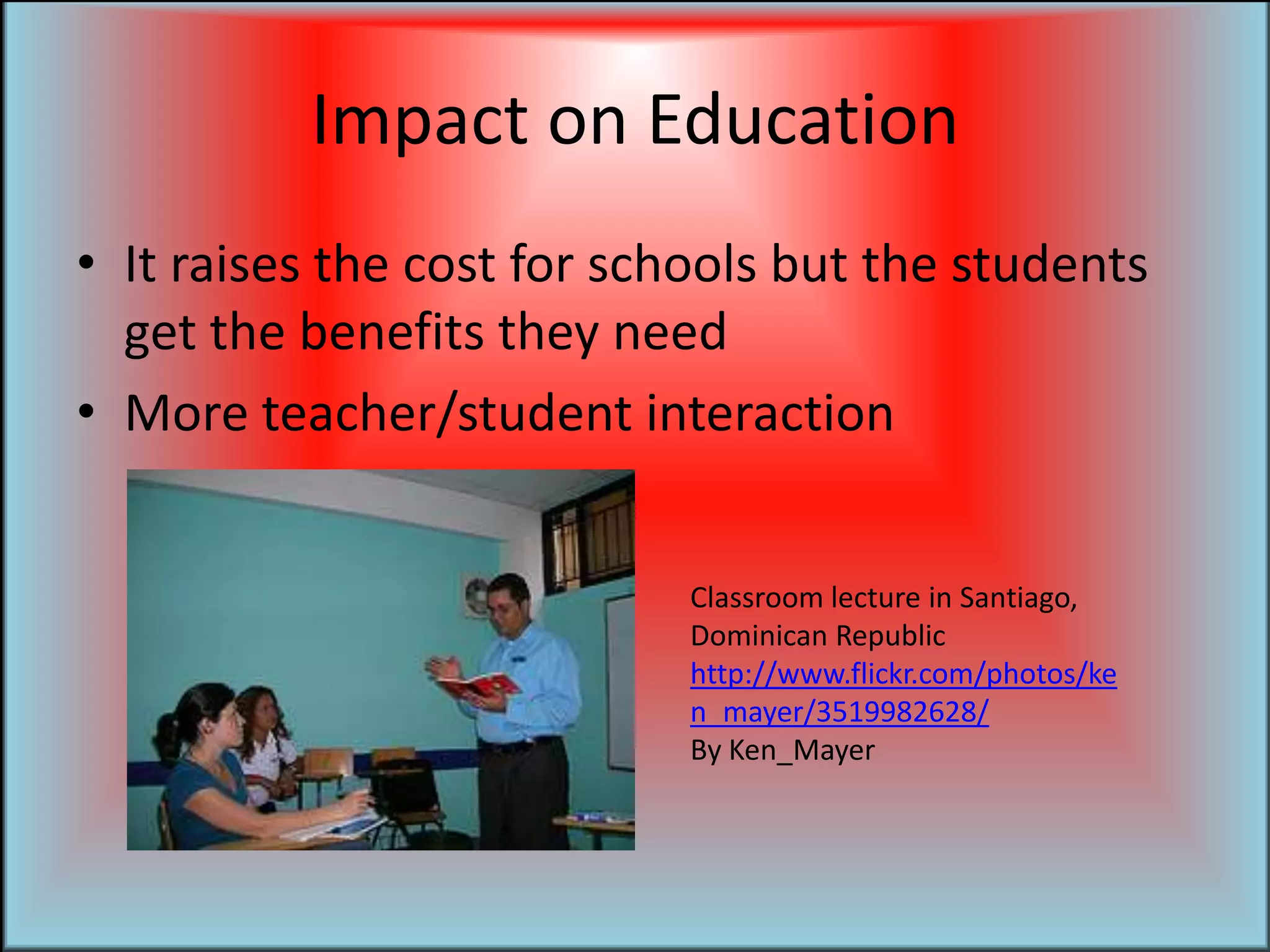 Impact on EducationIt raises the cost for schools but the students get the benefits they needMore teacher/student interaction	Classroom lecture in Santiago, Dominican Republichttp://www.flickr.com/photos/ken_mayer/3519982628/By Ken_Mayer
