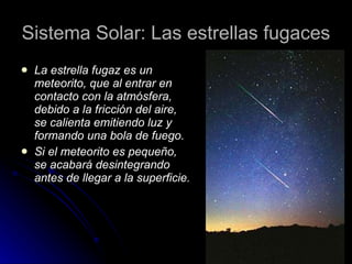 Sistema Solar: Las estrellas fugaces La estrella fugaz es un meteorito, que al entrar en contacto con la atmósfera, debido a la fricción del aire, se calienta emitiendo luz y formando una bola de fuego. Si el meteorito es pequeño, se acabará desintegrando antes de llegar a la superficie. 