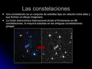Las constelaciones Una constelación es un conjunto de estrellas fijas sin relación entre ellas y que forman un dibujo imaginario. La Unión Astronómica Internacional divide el firmamento en 88 constelaciones, la mayoría basadas en las antiguas constelaciones griegas 