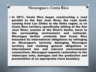 Nicaragua v. Costa Rica
O In 2011, Costa Rica began constructing a road
parallel to the San Juan River, the road itself,
running from Los Chiles to the Delta region, is on
Costa Rica territory specifically slitting of the San
Juan River, erosion of the River’s banks, harm to
the surrounding environment and wetlands.
Nicaragua further contends that Costa Rica
breached its International obligations by infringing
on Nicaragua’s terriroty damaging Nicaragua
territory and violating general obligations in
International law and relevant environmental
connections. Nicaragua requests restoration to the
status-quo ante, damages and the production and
presentation of an appropriate trans boundary
 