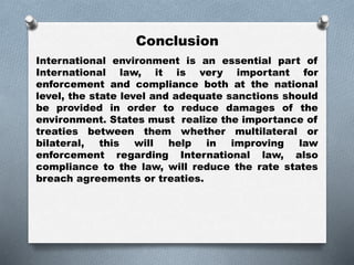 Conclusion
International environment is an essential part of
International law, it is very important for
enforcement and compliance both at the national
level, the state level and adequate sanctions should
be provided in order to reduce damages of the
environment. States must realize the importance of
treaties between them whether multilateral or
bilateral, this will help in improving law
enforcement regarding International law, also
compliance to the law, will reduce the rate states
breach agreements or treaties.
 
