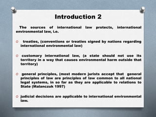 Introduction 2
The sources of international law protects, international
environmental law, i.e.
O treaties, (conventions or treaties signed by nations regarding
international environmental law)
O customary international law, (a state should not use its
territory in a way that causes environmental harm outside that
territory)
O general principles, (most modern jurists accept that general
principles of law are principles of law common to all national
legal systems, in so far as they are applicable to relations to
State (Malanczuk 1997)
O judicial decisions are applicable to international environmental
law.
 