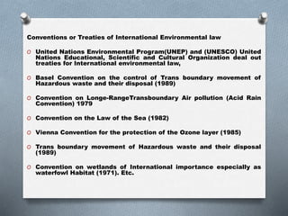 Conventions or Treaties of International Environmental law
O United Nations Environmental Program(UNEP) and (UNESCO) United
Nations Educational, Scientific and Cultural Organization deal out
treaties for International environmental law,
O Basel Convention on the control of Trans boundary movement of
Hazardous waste and their disposal (1989)
O Convention on Longe-RangeTransboundary Air pollution (Acid Rain
Convention) 1979
O Convention on the Law of the Sea (1982)
O Vienna Convention for the protection of the Ozone layer (1985)
O Trans boundary movement of Hazardous waste and their disposal
(1989)
O Convention on wetlands of International importance especially as
waterfowl Habitat (1971). Etc.
 