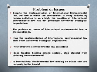 Problem or Issues
O Despite the implementation of International Environmental
law, the rate at which the environment is being polluted by
human activities is very high, the creation of International
environmental law has not prevented worldwide ecological
degradation.
O The problem or issues of International environmental law or
the question is,
O Has the implementation of international environmental law
slow down worldwide ecological degradation?
O How effective is environmental law on states?
O Does treaties binding among state(s), stop state(s) from
polluting the environment?
O Is International environmental law binding on states that are
not party to the treaty?
 
