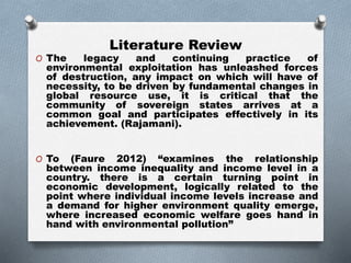 Literature Review
O The legacy and continuing practice of
environmental exploitation has unleashed forces
of destruction, any impact on which will have of
necessity, to be driven by fundamental changes in
global resource use, it is critical that the
community of sovereign states arrives at a
common goal and participates effectively in its
achievement. (Rajamani).
O To (Faure 2012) “examines the relationship
between income inequality and income level in a
country. there is a certain turning point in
economic development, logically related to the
point where individual income levels increase and
a demand for higher environment quality emerge,
where increased economic welfare goes hand in
hand with environmental pollution”
 