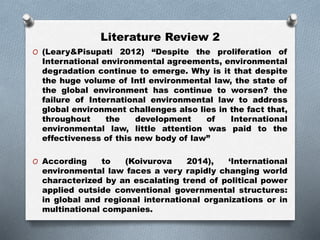 Literature Review 2
O (Leary&Pisupati 2012) “Despite the proliferation of
International environmental agreements, environmental
degradation continue to emerge. Why is it that despite
the huge volume of Intl environmental law, the state of
the global environment has continue to worsen? the
failure of International environmental law to address
global environment challenges also lies in the fact that,
throughout the development of International
environmental law, little attention was paid to the
effectiveness of this new body of law”
O According to (Koivurova 2014), ‘International
environmental law faces a very rapidly changing world
characterized by an escalating trend of political power
applied outside conventional governmental structures:
in global and regional international organizations or in
multinational companies.
 