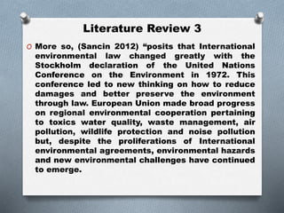 Literature Review 3
O More so, (Sancin 2012) “posits that International
environmental law changed greatly with the
Stockholm declaration of the United Nations
Conference on the Environment in 1972. This
conference led to new thinking on how to reduce
damages and better preserve the environment
through law. European Union made broad progress
on regional environmental cooperation pertaining
to toxics water quality, waste management, air
pollution, wildlife protection and noise pollution
but, despite the proliferations of International
environmental agreements, environmental hazards
and new environmental challenges have continued
to emerge.
 