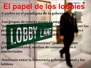Estados Unidos

 El papel de los lobbies
•Cambio en el paradigma de la gobernanza

•Los grupos de interés pasan a comportarse como
“partners” efectivos de los “decision makers” a ser los
protagonistas del proceso de toma de decisiones e
implementación de políticas publicas

•Forman “policy communities” junto con entes
gubernamentales, medios de comunicación e
intelectuales

•Simbiosis entre la burocracia gubernamental y los
lobbies                                          10
 