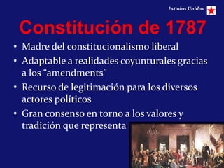 Estados Unidos



 Constitución de 1787
• Madre del constitucionalismo liberal
• Adaptable a realidades coyunturales gracias
  a los “amendments”
• Recurso de legitimación para los diversos
  actores políticos
• Gran consenso en torno a los valores y
  tradición que representa


                                                    13
 