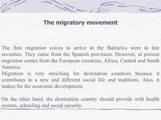 The migratory movement



The first migration waves to arrive in the Balearics were in late
seventies. They came from the Spanish provinces. However, at present
migration comes from the European countries, Africa, Central and South
America.
Migration is very enriching for destination countries because it
contributes to a new and different social life and traditions. Also, it
makes for the economic development.

On the other hand, the destination country should provide with health
system, schooling and social security.
 