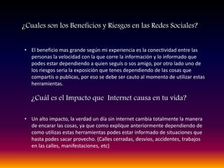¿Cuales son los Beneficios y Riesgos en las Redes Sociales?
• Un alto impacto, la verdad un día sin internet cambia totalmente la manera
de encarar las cosas, ya que como explique anteriormente dependiendo de
como utilizas estas herramientas podes estar informado de situaciones que
hasta podes sacar provecho. (Calles cerradas, desvios, accidentes, trabajos
en las calles, manifestaciones, etc)
¿Cuál es el Impacto que Internet causa en tu vida?
• El beneficio mas grande según mi experiencia es la conectividad entre las
personas la velocidad con la que corre la información y lo informado que
podes estar dependiendo a quien seguís o sos amigo, por otro lado uno de
los riesgos seria la exposición que tenes dependiendo de las cosas que
compartís o publicas, por eso se debe ser cauto al momento de utilizar estas
herramientas.
 