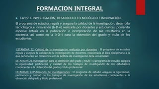  Factor 7. INVESTIGACIÓN, DESARROLLO TECNOLÓGICO E INNOVACIÓN
El programa de estudios regula y asegura la calidad de la investigación, desarrollo
tecnológico e innovación (I+D+i) realizada por docentes y estudiantes, poniendo
especial énfasis en la publicación e incorporación de sus resultados en la
docencia, así como en la I+D+i para la obtención del grado y titulo de los
estudiantes.
ESTANDAR 22. Calidad de la investigación realizada por docentes : El programa de estudios
regula y asegura la calidad de la investigación de docentes, relacionada al área disciplinaria a la
que pertenecen, en coherencia con la política de investigación de la universidad.
ESTANDAR 23.investigación para la obtención del grado y titulo : El programa de estudio asegura
la rigurosidad, pertinencia y calidad de los trabajos de investigación de los estudiantes
conducentes a la obtención del grado y título profesional.
ESTANDAR 24.Publicación de investigaciones : El programa de estudio asegura la rigurosidad,
pertinencia y calidad de los trabajos de investigación de los estudiantes conducentes a la
obtención del grado y título profesional.
FORMACION INTEGRAL
 