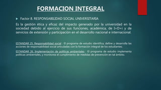  Factor 8. RESPONSABILIDAD SOCIAL UNIVERSITARIA
Es la gestión ética y eficaz del impacto generado por la universidad en la
sociedad debido al ejercicio de sus funciones, académica, de I+D+i y de
servicios de extensión y participación en el desarrollo nacional e internacional.
ESTANDAR 25. Responsabilidad social : El programa de estudio identifica, define y desarrolla las
acciones de responsabilidad social articuladas con la formación integral de los estudiantes.
ESTANDAR 26. Implementación de políticas ambientales : El programa de estudio implementa
políticas ambientales, y monitorea el cumplimiento de medidas de prevención en tal ámbito.
FORMACION INTEGRAL
 