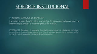 SOPORTE INSTITUCIONAL
 Factor 9. SERVICIOS DE BIENESTAR
Las universidades brindan a los integrantes de su comunidad programas de
bienestar que ayuden a su desempeño y formación.
ESTANDAR 27. Bienestar : El programa de estudio asegura que los estudiantes, docentes y
personal administrativo tengan acceso a servicio de bienestar para mejorar su desempeño y
formación, asimismo, evalúa el impacto de dichos servicios.
 