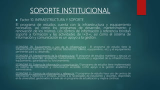 SOPORTE INSTITUCIONAL
 Factor 10. INFRAESTRUCTURA Y SOPORTE
El programa de estudios cuenta con la infraestructura y equipamiento
necesarios, así como los programas de desarrollo, mantenimiento y
renovación de los mismos. Los centros de información y referencia brindan
soporte a formación y las actividades de I+D+i, así como el sistema de
información y comunicación es un apoyo a la gestión.
ESTANDAR 28. Equipamiento y uso de la infraestructura : El programa de estudio tiene la
infraestructura (salones de clase, oficinas, laboratorios, talleres, equipamiento, etc.) y el equipamiento
pertinentes para su desarrollo.
ESTANDAR 29. Mantenimiento de la infraestructura: El programa de estudios mantiene y ejecuta un
programa de desarrollo, ampliación, mantenimiento, renovación y seguridad de su infraestructura y
equipamiento, garantizando su funcionamiento.
ESTANDAR 30. Sistema de información y comunicación: El programa de estudios tiene implementado
un sistema de información y comunicación accesible, como apoyo a la gestión académica y
administrativa.
ESTANDAR 31. Centros de información y referencia: El programa de estudio hace uso de centros de
información y referencia o similares, acorde a la necesidades de estudiantes y docentes, disponibles
en la universidad, gestionados a través de un programa de actualización y mejora continua.
 