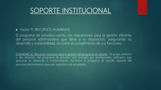 SOPORTE INSTITUCIONAL
 Factor 11. RECURSOS HUMANOS
El programa de estudios cuenta con mecanismos para la gestión eficiente
del personal administrativo que tiene a su disposición, asegurando su
desarrollo y sostenibilidad, así como el cumplimiento de sus funciones.
ESTANDAR 32. Recursos humanos para la gestión del programa de estudio : El grupo directivo
o alta dirección del programa de estudios está formado por profesionales calificados que
gestionar su desarrollo y fortalecimiento. Asimismo el programa de estudio dispone del
personal administrativo para dar soporte a sus actividades.
 