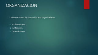 ORGANIZACION
La Nueva Matriz de Evaluación esta organizada en:
 4 dimensiones.
 12 factores.
 34 estándares.
 