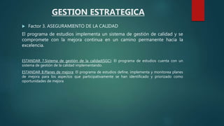  Factor 3. ASEGURAMIENTO DE LA CALIDAD
El programa de estudios implementa un sistema de gestión de calidad y se
compromete con la mejora continua en un camino permanente hacia la
excelencia.
ESTANDAR 7.Sistema de gestión de la calidad(SGC): El programa de estudios cuenta con un
sistema de gestión de la calidad implementando.
ESTANDAR 8.Planes de mejora: El programa de estudios define, implementa y monitorea planes
de mejora para los aspectos que participativamente se han identificado y priorizado como
oportunidades de mejora
GESTION ESTRATEGICA
 