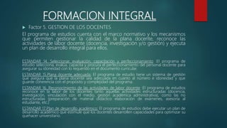 FORMACION INTEGRAL
 Factor 5. GESTION DE LOS DOCENTES
El programa de estudios cuenta con el marco normativo y los mecanismos
que permiten gestionar la calidad de la plana docente, reconoce las
actividades de labor docente (docencia, investigación y/o gestión) y ejecuta
un plan de desarrollo integral para ellos.
ESTANDAR 14. Seleccionar, evaluación, capacitación y perfeccionamiento :El programa de
estudio selecciona, evalúa, capacita y procura el perfeccionamiento del personal docente para
asegurar su idoneidad con lo requerido en el documento curricular.
ESTANDAR 15.Plana docente adecuada: El programa de estudio tiene un sistema de gestión
que asegura que la plana docente sea adecuada en cuanto al número e idoneidad y que
guarde coherencia con el propósito y complejidad del programa.
ESTANDAR 16. Reconocimiento de las actividades de labor docente :El programa de estudios
reconoce en la labor de los docentes tanto aquellas actividades estructuradas (docencia,
investigación, vinculación con el medio, gestión académica administrativa), como las no
estructuradas (preparación de material didáctico elaboración de exámenes, asesoría al
estudiante, etc.)
ESTANDAR 17.Plan de desarrollo académico: El programa de estudios debe ejecutar un plan de
desarrollo académico que estimule que los docentes desarrollen capacidades para optimizar su
quehacer universitario.
 