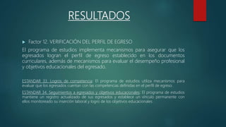 RESULTADOS
 Factor 12. VERIFICACIÓN DEL PERFIL DE EGRESO
El programa de estudios implementa mecanismos para asegurar que los
egresados logran el perfil de egreso establecido en los documentos
curriculares, además de mecanismos para evaluar el desempeño profesional
y objetivos educacionales del egresado.
ESTANDAR 33. Logros de competencia: El programa de estudios utiliza mecanismos para
evaluar que los egresados cuentan con las competencias definidas en el perfil de egreso.
ESTANDAR 34. Seguimientos a egresados y objetivos educacionales: El programa de estudios
mantiene un registro actualizado de sus egresados y establece un vínculo permanente con
ellos monitoreado su inserción laboral y logro de los objetivos educacionales.
 