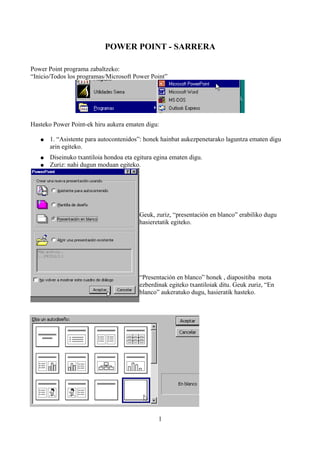 POWER POINT - SARRERA

Power Point programa zabaltzeko:
“Inicio/Todos los programas/Microsoft Power Point”




Hasteko Power Point-ek hiru aukera ematen digu:

   ●   1. “Asistente para autocontenidos”: honek hainbat aukezpenetarako laguntza ematen digu
       arin egiteko.
   ●   Diseinuko txantiloia hondoa eta egitura egina ematen digu.
   ●   Zuriz: nahi dugun moduan egiteko.




                                         Geuk, zuriz, “presentación en blanco” erabiliko dugu
                                         hasieretatik egiteko.




                                         “Presentación en blanco” honek , diapositiba mota
                                         ezberdinak egiteko txantiloiak ditu. Geuk zuriz, “En
                                         blanco” aukeratuko dugu, hasieratik hasteko.




                                                1
 