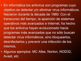 • En informática los antivirus son programas cuyo
objetivo es detectar y/o eliminar virus informáticos.
Nacieron durante la década de 1980. Con el
transcurso del tiempo, la aparición de sistemas
operativos más avanzados e Internet, ha hecho
que los antivirus hayan evolucionado hacia
programas más avanzados que no sólo buscan
detectar virus informáticos, sino bloquearlos,
desinfectarlos y prevenir una infección de los
mismos.
• Algunos ejemplos: MC Afee, Norton, NOD32,
Avast, etc
 