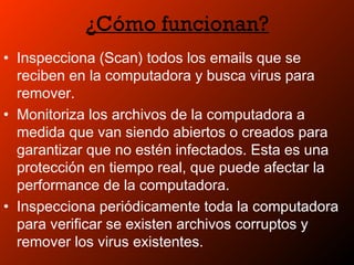 ¿Cómo funcionan?
• Inspecciona (Scan) todos los emails que se
reciben en la computadora y busca virus para
remover.
• Monitoriza los archivos de la computadora a
medida que van siendo abiertos o creados para
garantizar que no estén infectados. Esta es una
protección en tiempo real, que puede afectar la
performance de la computadora.
• Inspecciona periódicamente toda la computadora
para verificar se existen archivos corruptos y
remover los virus existentes.
 