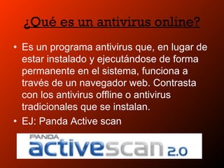 ¿Qué es un antivirus online?
• Es un programa antivirus que, en lugar de
estar instalado y ejecutándose de forma
permanente en el sistema, funciona a
través de un navegador web. Contrasta
con los antivirus offline o antivirus
tradicionales que se instalan.
• EJ: Panda Active scan
 