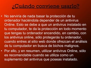 ¿Cuándo conviene usarlo?
• No serviría de nada basar la protección de tu
ordenador haciéndola depender de un antivirus
Online. Esto se debe a que un antivirus instalado en
tu computador, te da la protección en todo momento
que tengas tu ordenador encendido, en cambio, con
los antivirus online, sólo protegerás tu ordenador,
cuando entres al sitio web donde ofrezcan el análisis
de tu computador en busca de bichos malignos.
• Por ello, y en resumen, utilizar antivirus Online, sólo
es recomendable cuando se utiliza como un
suplemento del antivirus que poseas instalado.
 