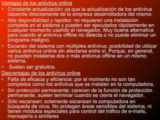 Ventajas de los antivirus online
• Constante actualización: ya que la actualización de los antivirus
depende directamente de la empresa desarrolladora del mismo.
• Alta disponibilidad y rapidez: no requieren una instalación
completa en el sistema y pueden ser ejecutados rápidamente en
cualquier momento usando el navegador. Muy buena alternativa
para cuando el antivirus offline no detecta o no puede eliminar un
programa maligno.
• Escaneo del sistema con múltiples antivirus: posibilidad de utilizar
varios antivirus online sin afectarse entre sí. Porque, en general,
no pueden instalarse dos o más antivirus offline en un mismo
sistema.
• Suelen ser gratuitos.
Desventajas de los antivirus online
• Falta de eficacia y eficiencia: por el momento no son tan
completos como los antivirus que se instalan en la computadora.
• Sin protección permanente: carecen de la función de protección
permanente, suelen terminar cuando se cierra el navegador.
• Sólo escanean: solamente escanean la computadora en
búsqueda de virus. No protegen áreas sensibles del sistema, ni
tienen módulos especiales para control del tráfico de e-mails,
mensajería o similares
 