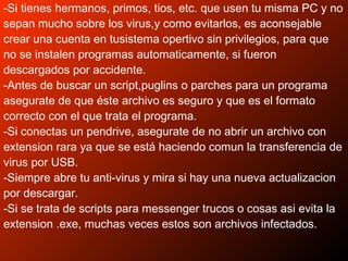 -Si tienes hermanos, primos, tios, etc. que usen tu misma PC y no
sepan mucho sobre los virus,y como evitarlos, es aconsejable
crear una cuenta en tusistema opertivo sin privilegios, para que
no se instalen programas automaticamente, si fueron
descargados por accidente.
-Antes de buscar un script,puglins o parches para un programa
asegurate de que éste archivo es seguro y que es el formato
correcto con el que trata el programa.
-Si conectas un pendrive, asegurate de no abrir un archivo con
extension rara ya que se está haciendo comun la transferencia de
virus por USB.
-Siempre abre tu anti-virus y mira si hay una nueva actualizacion
por descargar.
-Si se trata de scripts para messenger trucos o cosas asi evita la
extension .exe, muchas veces estos son archivos infectados.
 