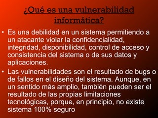 ¿Qué es una vulnerabilidad
informática?
• Es una debilidad en un sistema permitiendo a
un atacante violar la confidencialidad,
integridad, disponibilidad, control de acceso y
consistencia del sistema o de sus datos y
aplicaciones.
• Las vulnerabilidades son el resultado de bugs o
de fallos en el diseño del sistema. Aunque, en
un sentido más amplio, también pueden ser el
resultado de las propias limitaciones
tecnológicas, porque, en principio, no existe
sistema 100% seguro
 