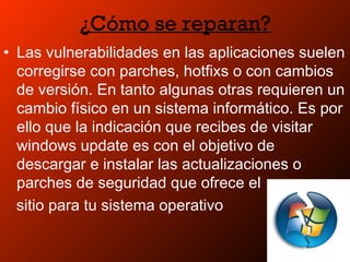 ¿Cómo se reparan?
• Las vulnerabilidades en las aplicaciones suelen
corregirse con parches, hotfixs o con cambios
de versión. En tanto algunas otras requieren un
cambio físico en un sistema informático. Es por
ello que la indicación que recibes de visitar
windows update es con el objetivo de
descargar e instalar las actualizaciones o
parches de seguridad que ofrece el
sitio para tu sistema operativo
 
