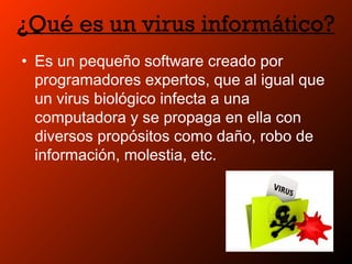 ¿Qué es un virus informático?
• Es un pequeño software creado por
programadores expertos, que al igual que
un virus biológico infecta a una
computadora y se propaga en ella con
diversos propósitos como daño, robo de
información, molestia, etc.
 