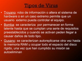 Tipos de Virus
• Troyano: robo de información o altera el sistema de
hardware o en un caso extremo permite que un
usuario externo pueda controlar el equipo.
• Bomba: se caracteriza por permanecer en forma
latente hasta que se cumplan una serie de requisitos
preestablecidos y cuando se activan peden llegar a
causar daños de todo tipo.
• Gusano: se caracterizan autoreplicarse otra vez hasta
la memoria RAM u ocupar todo el espacio del disco
rígido, una vez que han cumplido su misión se
autoeliminan
 