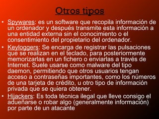 Otros tipos
• Spywares: es un software que recopila información de
un ordenador y después transmite esta información a
una entidad externa sin el conocimiento o el
consentimiento del propietario del ordenador.
• Keyloggers: Se encarga de registrar las pulsaciones
que se realizan en el teclado, para posteriormente
memorizarlas en un fichero o enviarlas a través de
Internet. Suele usarse como malware del tipo
daemon, permitiendo que otros usuarios tengan
acceso a contraseñas importantes, como los números
de una tarjeta de crédito, u otro tipo de información
privada que se quiera obtener.
• Hijackers: Es toda técnica ilegal que lleve consigo el
adueñarse o robar algo (generalmente información)
por parte de un atacante
 