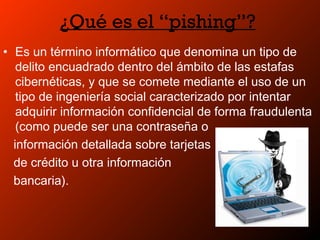 ¿Qué es el “pishing”?
• Es un término informático que denomina un tipo de
delito encuadrado dentro del ámbito de las estafas
cibernéticas, y que se comete mediante el uso de un
tipo de ingeniería social caracterizado por intentar
adquirir información confidencial de forma fraudulenta
(como puede ser una contraseña o
información detallada sobre tarjetas
de crédito u otra información
bancaria).
 