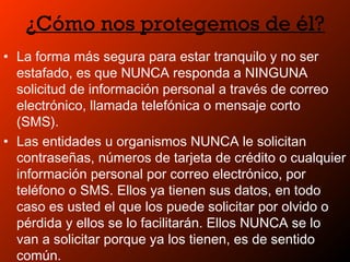 ¿Cómo nos protegemos de él?
• La forma más segura para estar tranquilo y no ser
estafado, es que NUNCA responda a NINGUNA
solicitud de información personal a través de correo
electrónico, llamada telefónica o mensaje corto
(SMS).
• Las entidades u organismos NUNCA le solicitan
contraseñas, números de tarjeta de crédito o cualquier
información personal por correo electrónico, por
teléfono o SMS. Ellos ya tienen sus datos, en todo
caso es usted el que los puede solicitar por olvido o
pérdida y ellos se lo facilitarán. Ellos NUNCA se lo
van a solicitar porque ya los tienen, es de sentido
común.
 