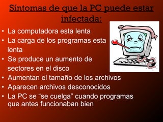 Síntomas de que la PC puede estar
infectada:
• La computadora esta lenta
• La carga de los programas esta
lenta
• Se produce un aumento de
sectores en el disco
• Aumentan el tamaño de los archivos
• Aparecen archivos desconocidos
• La PC se “se cuelga” cuando programas
que antes funcionaban bien
 