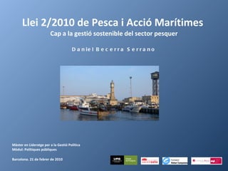 Llei 2/2010 de Pesca i Acció Marítimes  Cap a la gestió sostenible del sector pesquer Daniel Becerra Serrano Màster en Lideratge per a la Gestió Política Mòdul: Polítiques públiques   Barcelona. 21 de febrer de 2010 