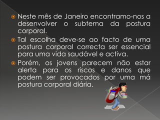 Neste mês de Janeiro encontramo-nos a desenvolver o subtema da postura corporal.Tal escolha deve-se ao facto de uma postura corporal correcta ser essencial para uma vida saudável e activa.Porém, os jovens parecem não estar alerta para os riscos e danos que podem ser provocados por uma má postura corporal diária.