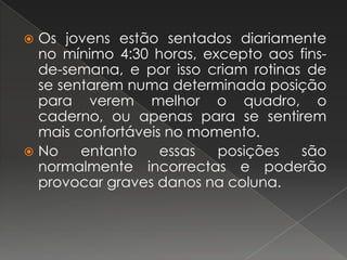 Os jovens estão sentados diariamente no mínimo 4:30 horas, excepto aos fins-de-semana, e por isso criam rotinas de se sentarem numa determinada posição para verem melhor o quadro, o caderno, ou apenas para se sentirem mais confortáveis no momento.No entanto essas posições são normalmente incorrectas e poderão provocar graves danos na coluna.
