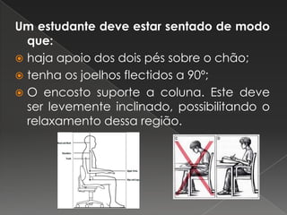 Um estudante deve estar sentado de modo que:haja apoio dos dois pés sobre o chão;tenha os joelhos flectidos a 90º;O encosto suporte a coluna. Este deve ser levemente inclinado, possibilitando o relaxamento dessa região. 